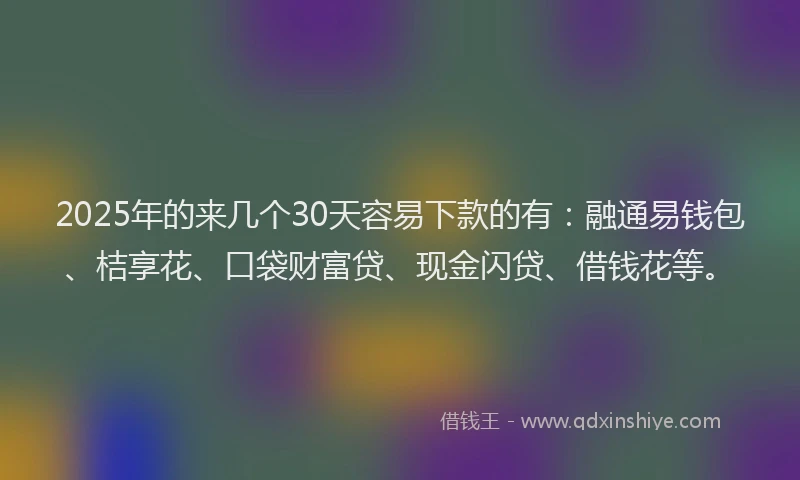 2025年的来几个30天容易下款的有：融通易钱包、桔享花、口袋财富贷、现金闪贷、借钱花等。