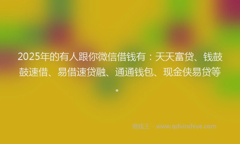 2025年的有人跟你微信借钱有：天天富贷、钱鼓鼓速借、易借速贷融、通通钱包、现金侠易贷等。