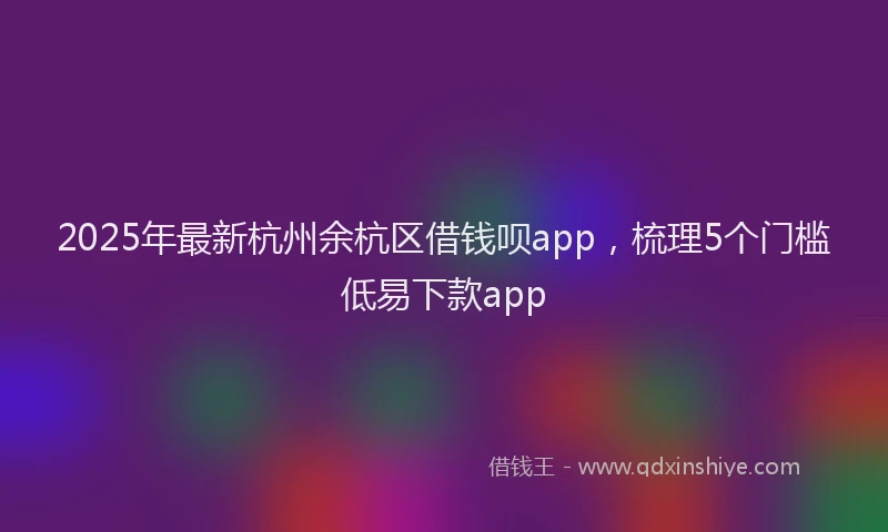 2025年最新杭州余杭区借钱呗app，梳理5个门槛低易下款app
