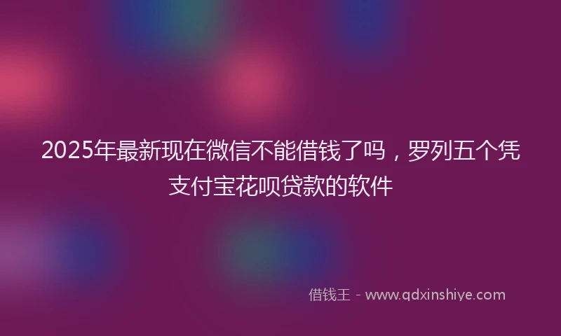 2025年最新现在微信不能借钱了吗，罗列五个凭支付宝花呗贷款的软件