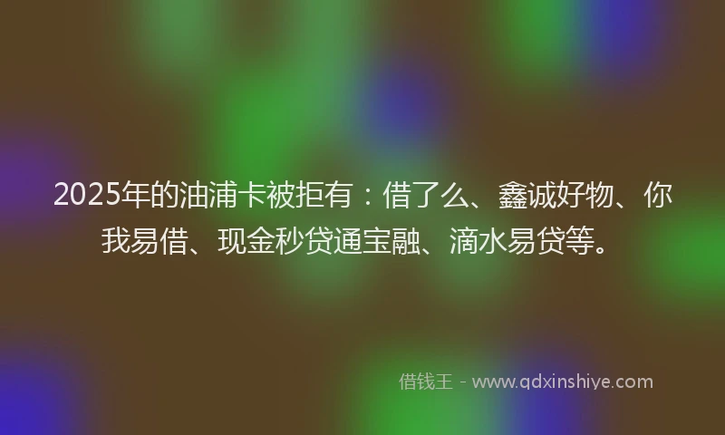 2025年的油浦卡被拒有：借了么、鑫诚好物、你我易借、现金秒贷通宝融、滴水易贷等。