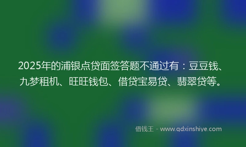2025年的浦银点贷面签答题不通过有：豆豆钱、九梦租机、旺旺钱包、借贷宝易贷、翡翠贷等。