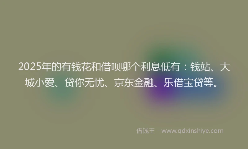 2025年的有钱花和借呗哪个利息低有：钱站、大城小爱、贷你无忧、京东金融、乐借宝贷等。