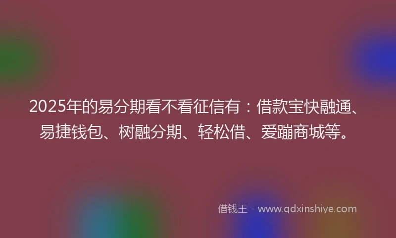 2025年的易分期看不看征信有：借款宝快融通、易捷钱包、树融分期、轻松借、爱蹦商城等。