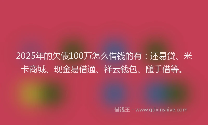 2025年的欠债100万怎么借钱的有：还易贷、米卡商城、现金易借通、祥云钱包、随手借等。