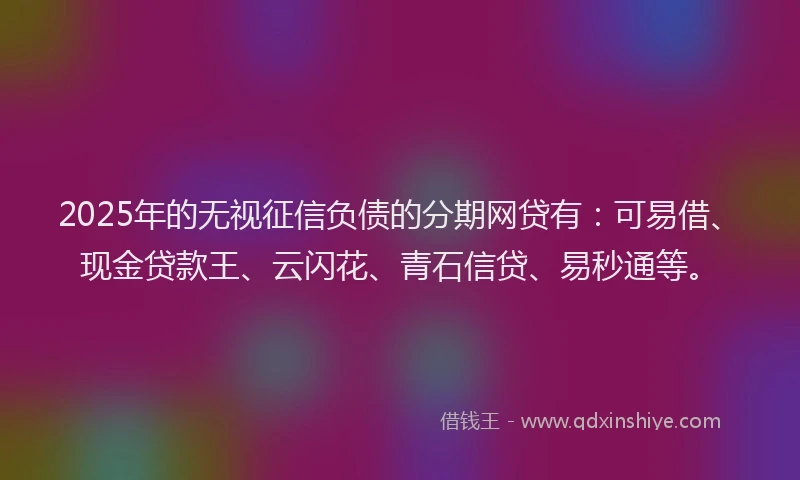 2025年的无视征信负债的分期网贷有：可易借、现金贷款王、云闪花、青石信贷、易秒通等。