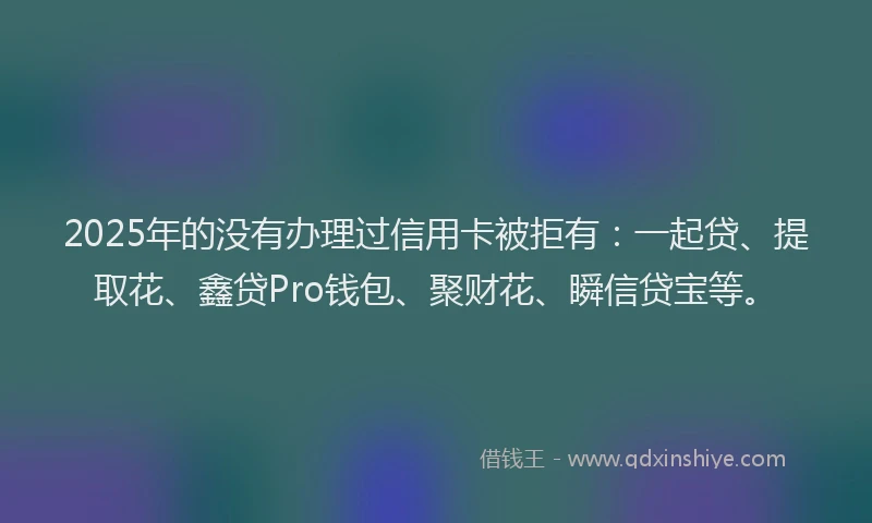 2025年的没有办理过信用卡被拒有：一起贷、提取花、鑫贷Pro钱包、聚财花、瞬信贷宝等。