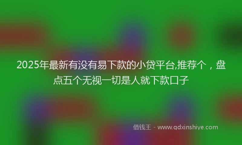 2025年最新有没有易下款的小贷平台,推荐个，盘点五个无视一切是人就下款口子
