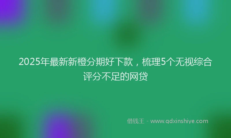 2025年最新新橙分期好下款，梳理5个无视综合评分不足的网贷