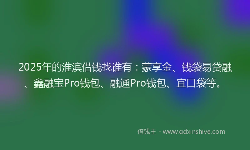 2025年的淮滨借钱找谁有：蒙享金、钱袋易贷融、鑫融宝Pro钱包、融通Pro钱包、宜口袋等。