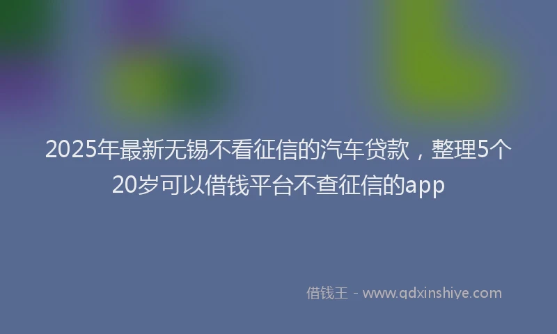 2025年最新无锡不看征信的汽车贷款，整理5个20岁可以借钱平台不查征信的app