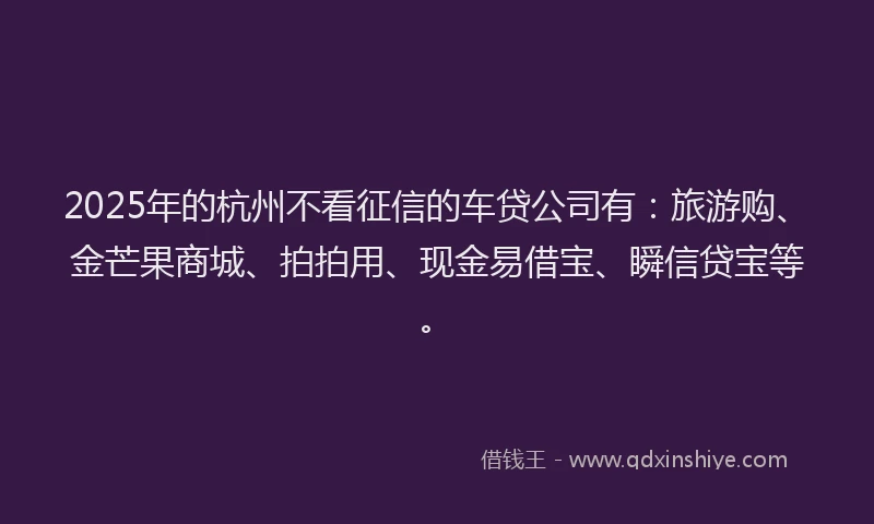 2025年的杭州不看征信的车贷公司有：旅游购、金芒果商城、拍拍用、现金易借宝、瞬信贷宝等。