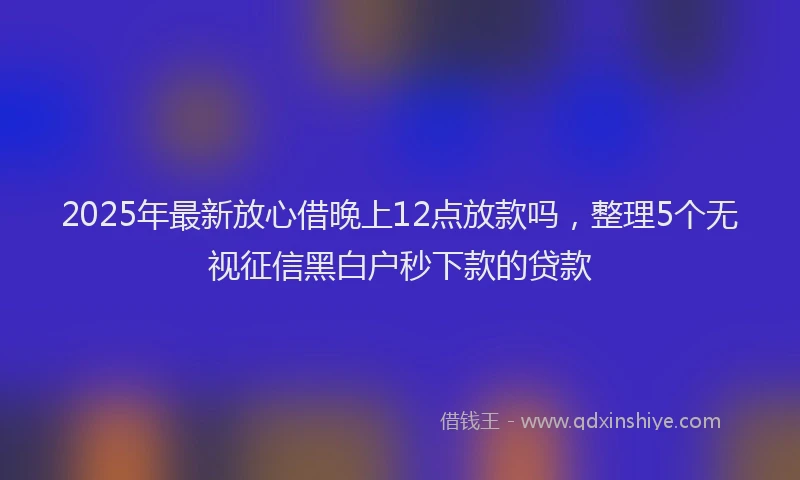 2025年最新放心借晚上12点放款吗，整理5个无视征信黑白户秒下款的贷款