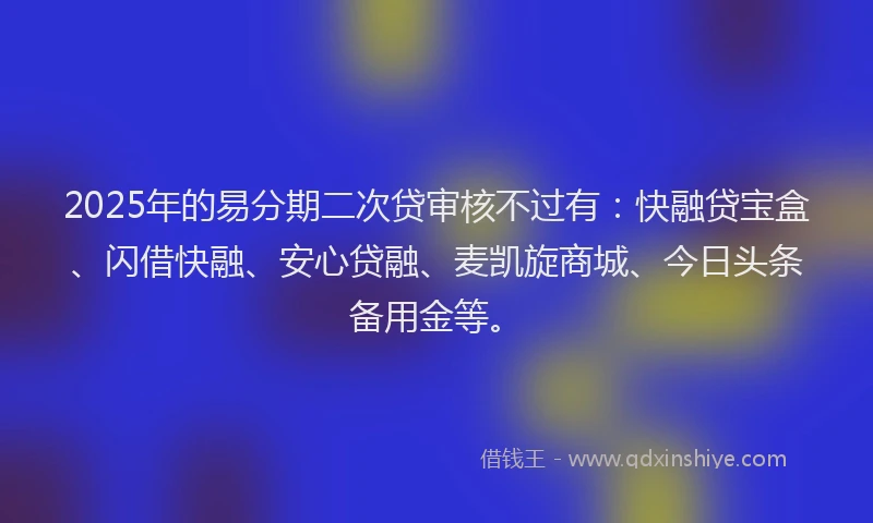 2025年的易分期二次贷审核不过有：快融贷宝盒、闪借快融、安心贷融、麦凯旋商城、今日头条备用金等。
