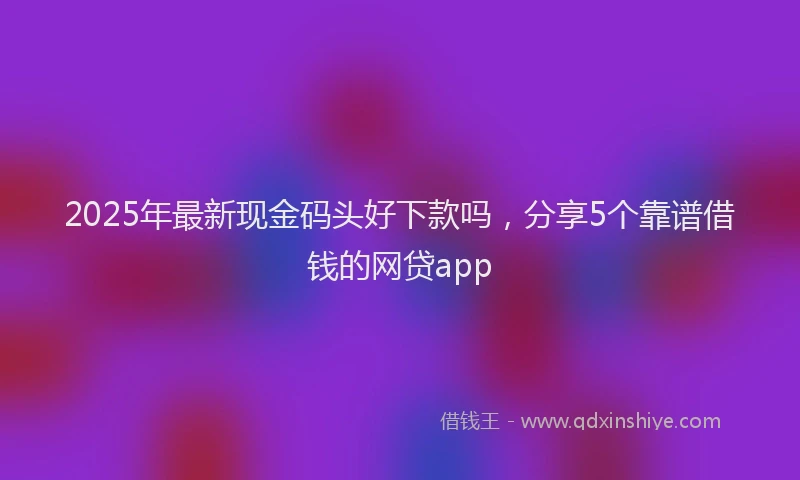 2025年最新现金码头好下款吗，分享5个靠谱借钱的网贷app