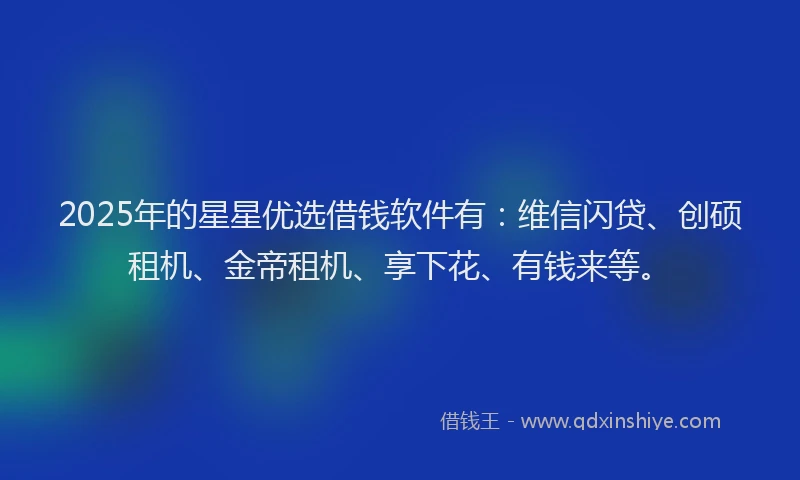 2025年的星星优选借钱软件有：维信闪贷、创硕租机、金帝租机、享下花、有钱来等。