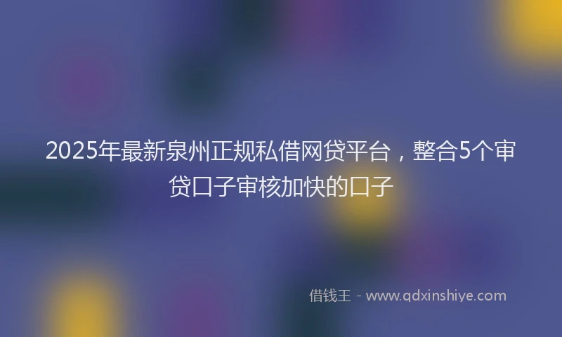 2025年最新泉州正规私借网贷平台，整合5个审贷口子审核加快的口子
