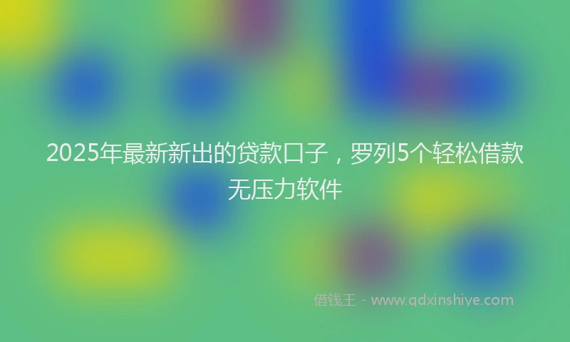 2025年最新新出的贷款口子，罗列5个轻松借款无压力软件