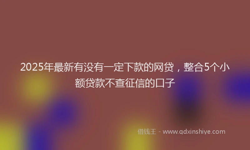2025年最新有没有一定下款的网贷，整合5个小额贷款不查征信的口子