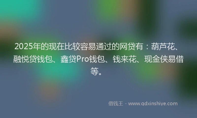 2025年的现在比较容易通过的网贷有：葫芦花、融悦贷钱包、鑫贷Pro钱包、钱来花、现金侠易借等。