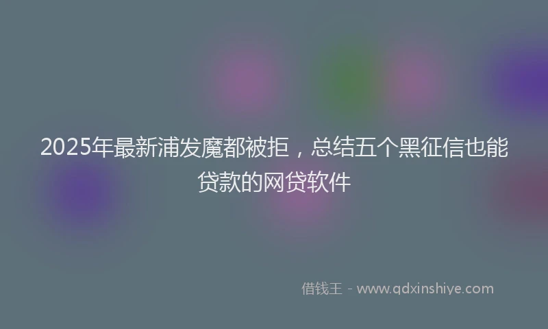 2025年最新浦发魔都被拒，总结五个黑征信也能贷款的网贷软件
