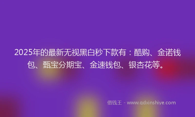2025年的最新无视黑白秒下款有：酷购、金诺钱包、甄宝分期宝、金速钱包、银杏花等。