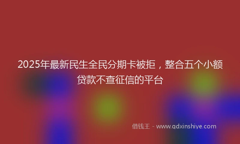 2025年最新民生全民分期卡被拒，整合五个小额贷款不查征信的平台