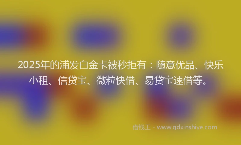 2025年的浦发白金卡被秒拒有：随意优品、快乐小租、信贷宝、微粒快借、易贷宝速借等。