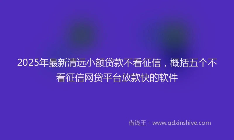 2025年最新清远小额贷款不看征信，概括五个不看征信网贷平台放款快的软件
