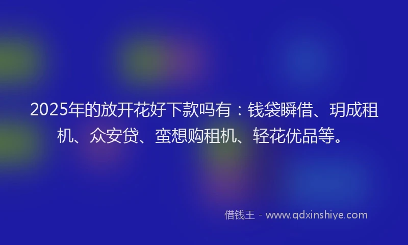 2025年的放开花好下款吗有：钱袋瞬借、玥成租机、众安贷、蛮想购租机、轻花优品等。