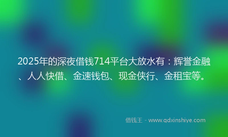 2025年的深夜借钱714平台大放水有：辉誉金融、人人快借、金速钱包、现金侠行、金租宝等。