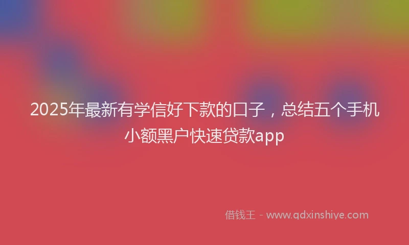 2025年最新有学信好下款的口子，总结五个手机小额黑户快速贷款app