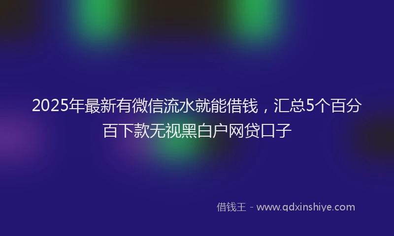 2025年最新有微信流水就能借钱，汇总5个百分百下款无视黑白户网贷口子