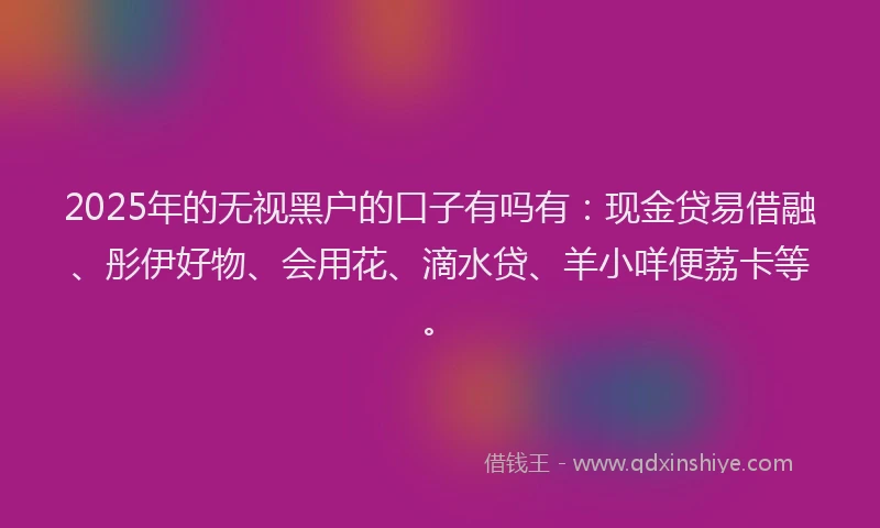 2025年的无视黑户的口子有吗有：现金贷易借融、彤伊好物、会用花、滴水贷、羊小咩便荔卡等。