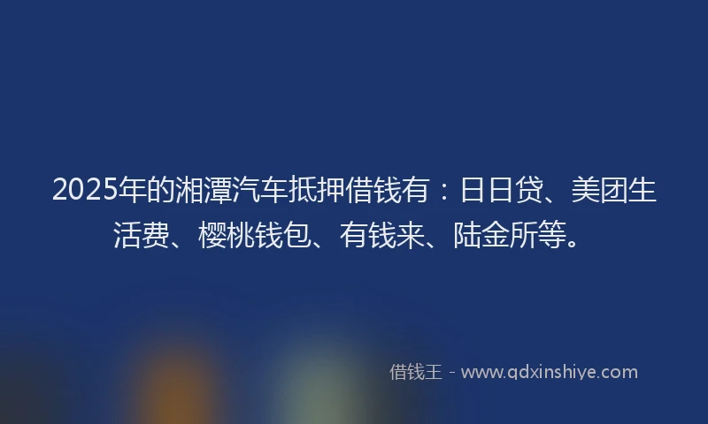 2025年的湘潭汽车抵押借钱有：日日贷、美团生活费、樱桃钱包、有钱来、陆金所等。