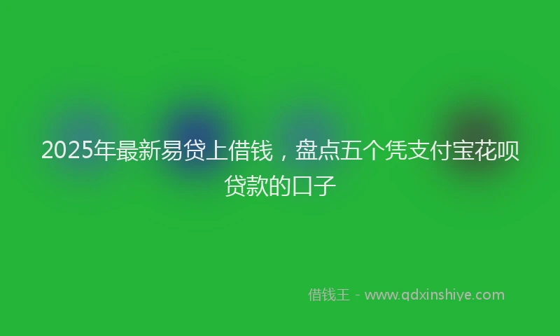 2025年最新易贷上借钱，盘点五个凭支付宝花呗贷款的口子