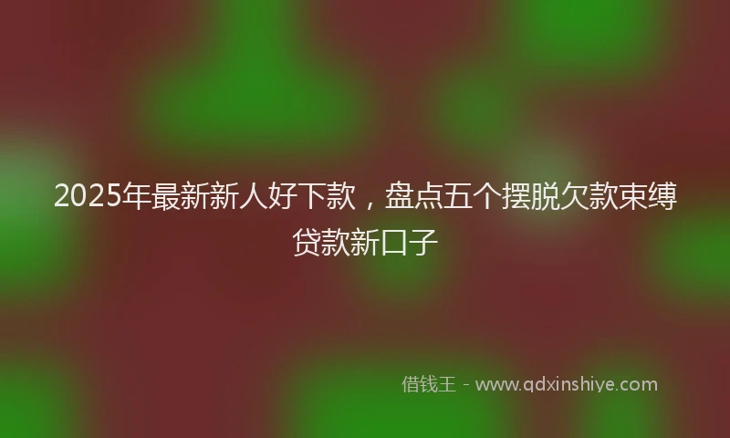 2025年最新新人好下款，盘点五个摆脱欠款束缚贷款新口子