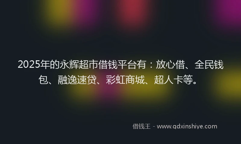 2025年的永辉超市借钱平台有：放心借、全民钱包、融逸速贷、彩虹商城、超人卡等。