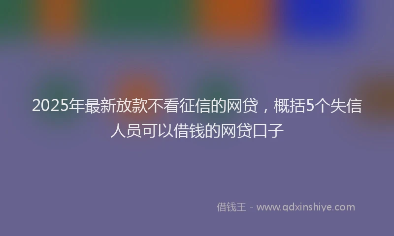 2025年最新放款不看征信的网贷，概括5个失信人员可以借钱的网贷口子