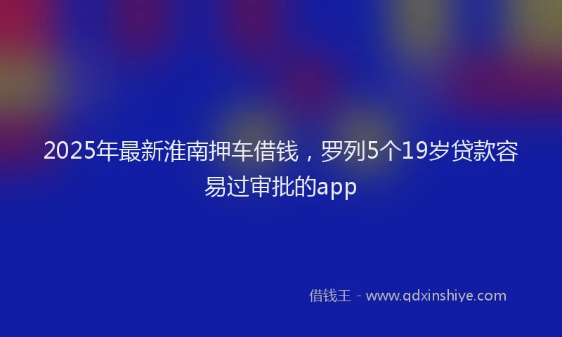 2025年最新淮南押车借钱，罗列5个19岁贷款容易过审批的app