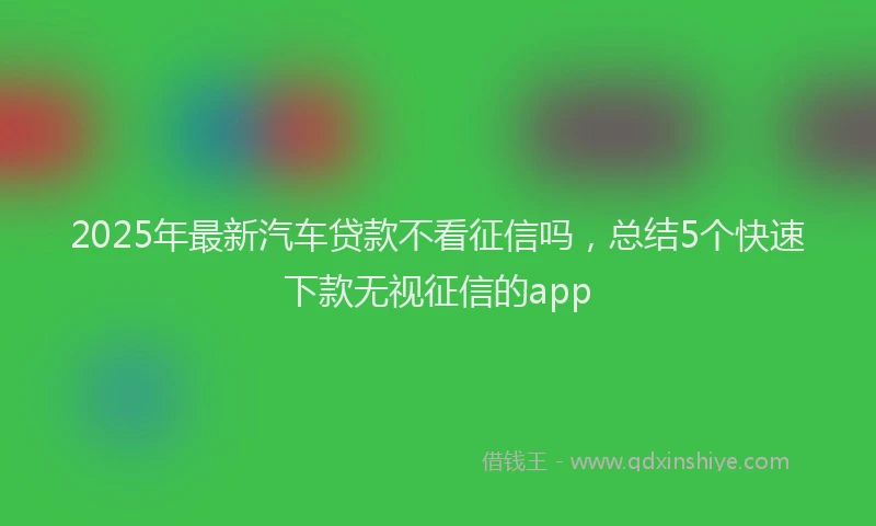 2025年最新汽车贷款不看征信吗，总结5个快速下款无视征信的app