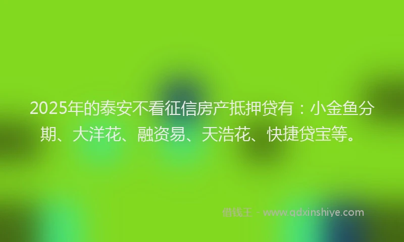 2025年的泰安不看征信房产抵押贷有：小金鱼分期、大洋花、融资易、天浩花、快捷贷宝等。