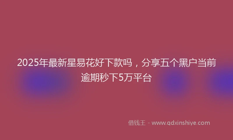 2025年最新星易花好下款吗，分享五个黑户当前逾期秒下5万平台