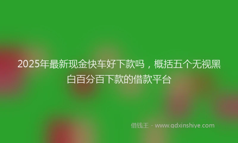 2025年最新现金快车好下款吗，概括五个无视黑白百分百下款的借款平台