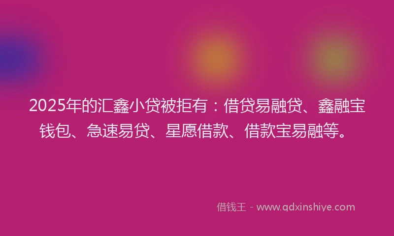 2025年的汇鑫小贷被拒有：借贷易融贷、鑫融宝钱包、急速易贷、星愿借款、借款宝易融等。
