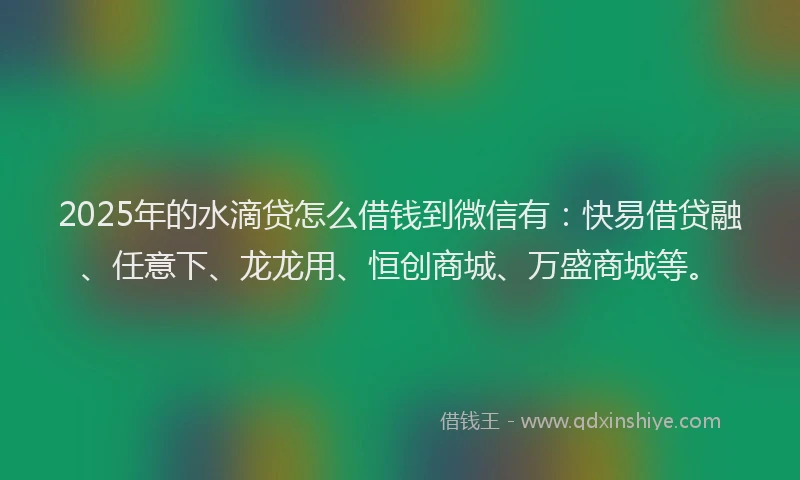 2025年的水滴贷怎么借钱到微信有：快易借贷融、任意下、龙龙用、恒创商城、万盛商城等。