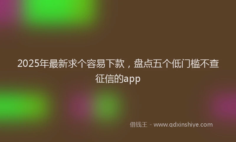 2025年最新求个容易下款，盘点五个低门槛不查征信的app