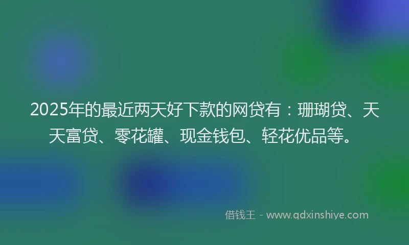 2025年的最近两天好下款的网贷有：珊瑚贷、天天富贷、零花罐、现金钱包、轻花优品等。