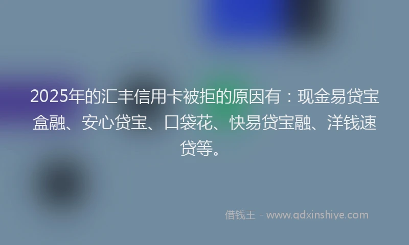 2025年的汇丰信用卡被拒的原因有：现金易贷宝盒融、安心贷宝、口袋花、快易贷宝融、洋钱速贷等。