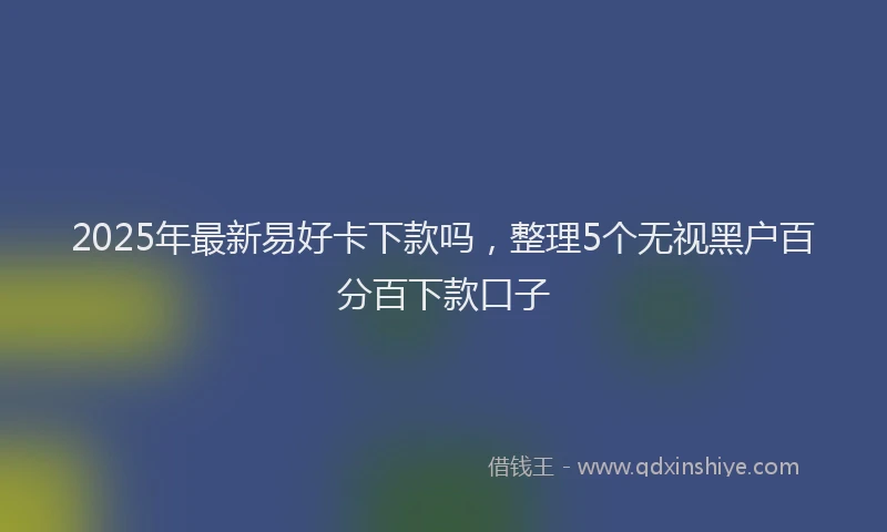 2025年最新易好卡下款吗，整理5个无视黑户百分百下款口子